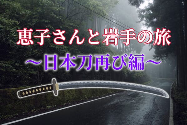 恵子さんと岩手の旅～日本刀再び編～