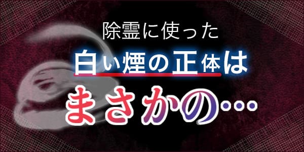 除霊に使った白い煙の正体はまさかの…