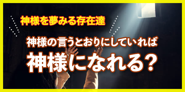 神様の言うとおりにしていれば神様になれる?神様を夢みる存在達