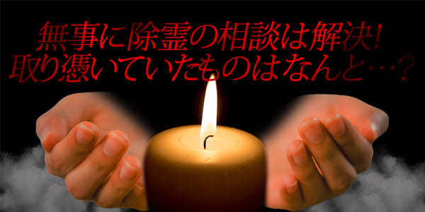 無事に除霊の相談は解決！取り憑いていたもはなんと